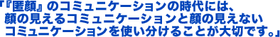 「『匿顔』のコミュニケーションの時代には、顔の見えるコミュニケーションと顔の見えないコミュニケーションを使い分けることが大切です。」