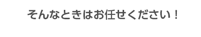 そんなときはお任せください！