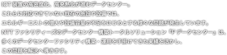 NTTファシリティーズのFデータセンターは、多くのデータセンターファシリティ構築・運用を手がけてきた実績を活かし、高密度化・高発熱化にも対応することができます。