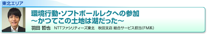 東北エリア　環境行動・ソフトボールレクへの参加
～かつてこの土地は湖だった～　羽田 哲也　NTTファシリティーズ東北　秋田支店 総合サービス担当（FM系）