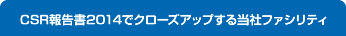 CSR報告書2014でクローズアップする当社ファシリティ