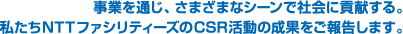 事業を通じ、さまざまなシーンで社会に貢献する。私たちNTTファシリティーズのCSR活動の成果をご報告します。