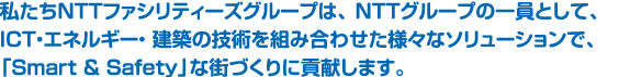 私たちNTTファシリティーズグループは、 NTTグループの一員として、ICT・エネルギー・ 建築の技術を組み合わせた様々なソリューションで、「Smart & Safety」な街づくりに貢献します。