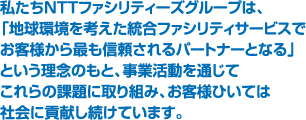 私たちNTTファシリティーズグループは、「地球環境を考えた統合ファシリティサービスでお客様から最も信頼されるパートナーとなる」という理念のもと、事業活動を通じてこれらの課題に取り組み、お客さまひいては社会に貢献し続けています。