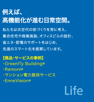 例えば、高機能化が進む日常空間。　私たちは次世代の街づくりを常に考え、集合住宅や商業施設、オフィスビルの設計、省エネ・節電のサポートをはじめ、先進のスマート化を提案しています。