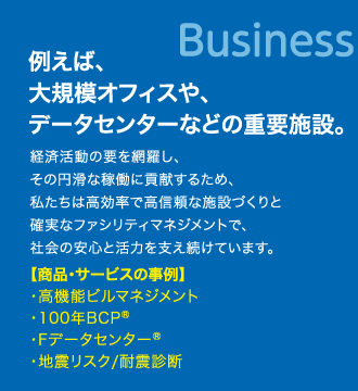 例えば、大規模オフィスや、データセンターなどの重要施設。　経済活動の要を網羅し、その円滑な稼働に貢献するため、私たちは高効率で高信頼な施設づくりと確実なファシリティマネジメントで、社会の安心と活力を支え続けています。