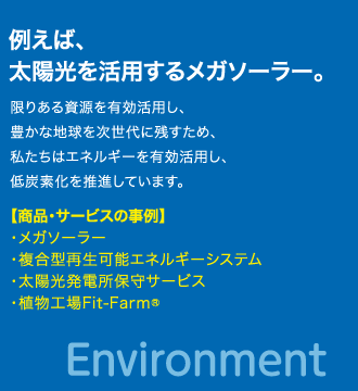 例えば、太陽光を活用するメガソーラー。　限りある資源を有効活用し、豊かな地球を次世代に残すため、私たちはエネルギーを有効活用し、低炭素化を推進しています。