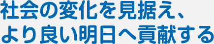 社会の変化を見据え、より良い明日へ貢献する