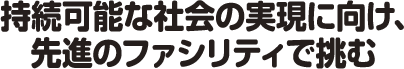 持続可能な社会の実現に向け、先進のファシリティで挑む