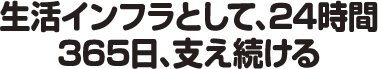 生活インフラとして、24時間365日、支え続ける