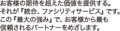 お客様の期待を超えた価値を提供する。それが『統合、ファシリティサービス』です。この『最大の強み』で、お客様から最も信頼されるパートナーをめざします。