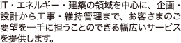 IT・エネルギー・建築の領域を中心に、企画・設計から工事・維持管理まで、お客様のご要望を一手に担うことのできる幅広いサービスを提供します。