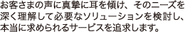 お客様の声に真摯に耳を傾け、そのニーズを深く理解して必要なソリューションを検討し、本当に求められるサービスを追求します。