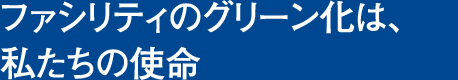 ファシリティのグリーン化は、私たちの使命