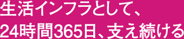 生活インフラとして、24時間365日、支え続ける