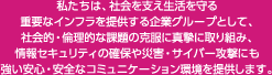 私たちは、社会を支え生活を守る重要なインフラを提供する企業グループとして、社会的・倫理的な課題の克服に真摯に取り組み、情報セキュリティの確保や災害・サイバー攻撃にも強い安心・安全なコミュニケーション環境を提供します。