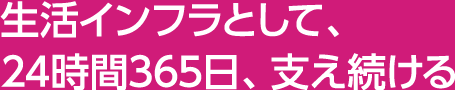 生活インフラとして、24時間365日、支え続ける