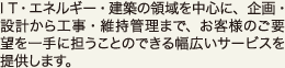 IT・エネルギー・建築の領域を中心に、企画・設計から工事・維持管理まで、お客様のご要望を一手に担うことのできる幅広いサービスを提供します。