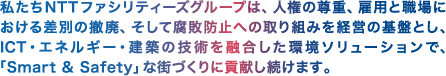 私たちNTTファシリティーズグループは、人権の尊重、雇用と職場における差別の撤廃、そして腐敗防止への取り組みを経営の基盤とし、ICT・エネルギー・建築の技術を融合した環境ソリューションで、「Smart & Safety」な街づくりに貢献し続けます。