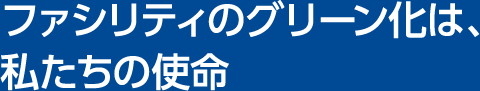 ファシリティのグリーン化は、私たちの使命