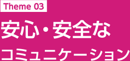 Theme 03 安心・安全なコミュニケーション