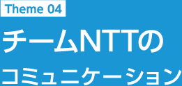 Theme 04 チームNTTのコミュニケーション