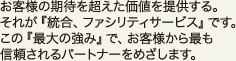 お客様の期待を超えた価値を提供する。それが『統合、ファシリティサービス』です。この『最大の強み』で、お客様から最も信頼されるパートナーをめざします。