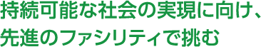 持続可能な社会の実現に向け、先進のファシリティで挑む