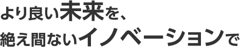 より良い未来を、絶え間ないイノベーションで