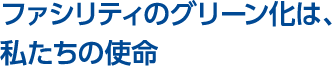 ファシリティのグリーン化は、
私たちの使命