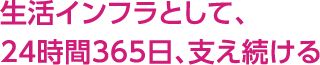 生活インフラとして、24時間365日、支え続ける