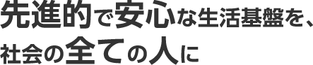 先進的で安心な生活基盤を、社会の全ての人に