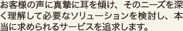 お客様の声に真摯に耳を傾け、そのニーズを深く理解して必要なソリューションを検討し、本当に求められるサービスを追求します。