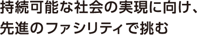 持続可能な社会の実現に向け、先進のファシリティで挑む