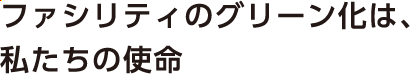 ファシリティのグリーン化は、私たちの使命