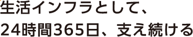 生活インフラとして、24時間365日、支え続ける