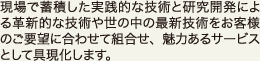 現場で蓄積した実践的な技術と研究開発による革新的な技術や世の中の最新技術をお客さまのご要望に合わせて組合せ、魅力あるサービスとして具現化します。