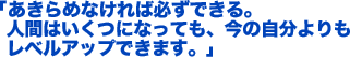 「あきらめなければ必ずできる。人間はいくつになっても、今の自分よりもレベルアップできます。」