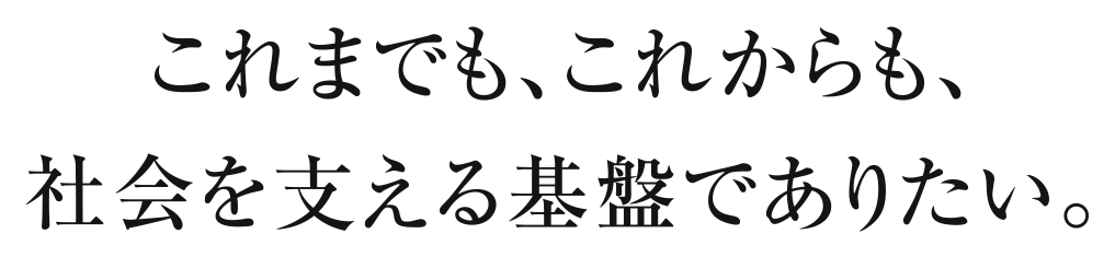 これまでも、これからも、社会を支える基盤でありたい。