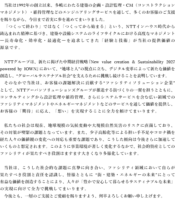 当社は1992年の創立以来、多岐にわたる建築の企画・設計監理・CM（コンストラクションマネジメント）・維持管理などのエンジニアリングサービスを通して、多くのお客様のご支援を賜りながら、今日まで着実に歩を進めてまいりました。 「つくって終わり」ではなく「つくってから始まる」という、NTTインハウス時代から鋳込まれた精神に基づき、建築や設備システムのライフサイクルにおける高度なマネジメント―長寿命化・効率化・最適化―を追求してきた「経験と技術」が当社の提供価値の源泉です。NTTグループは、新たに掲げた中期経営戦略『New value creation & Sustainability 2027 powered by IOWN』において、“地球と人”の視点に立ち、デジタル変革によって新たな価値を創造し、“グローバルサステナブル社会”を支えるために挑戦し続けることを表明しています。そのなかで当社は、お客様の課題解決に貢献する “ファシリティソリューション企業”として、NTTアーバンソリューションズグループが推進する街づくりの一翼を担うとともに、コンサルティングから設計監理や維持管理、さらにシステムサービスを含む広い領域でのファシリティマネジメントやエネルギーマネジメントなどのサービスを通して価値を提供し、お客様の「期待」に応え、「想い」を実現することに全力を傾けてまいります。私たちの社会は現在、地球規模の気候変動や大規模自然災害のリスクに直面しており、その対策が喫緊の課題となっています。また、少子高齢化等による担い手不足やコロナ禍を経た人々の価値観の変化への対応も重要な課題であり、こうした傾向は今後さらに加速していくものと想定されます。このように事業環境が著しく変化するなかで、社会的資産としてのファシリティが果たすべき役割はますます大きくなり多様化しています。当社は、こうした社会的な課題に真摯に向き合い、ファシリティ領域において自らが果たすべき役割と責任を認識し、皆様とともに “街・建築・エネルギーの未来”にとって有益な価値を創造することにより、人々が「豊かで安心して暮らせるサスティナブルな未来」の実現に向けて全力で挑戦してまいります。今後とも、一層のご支援とご愛顧を賜りますよう、何卒よろしくお願い申し上げます。