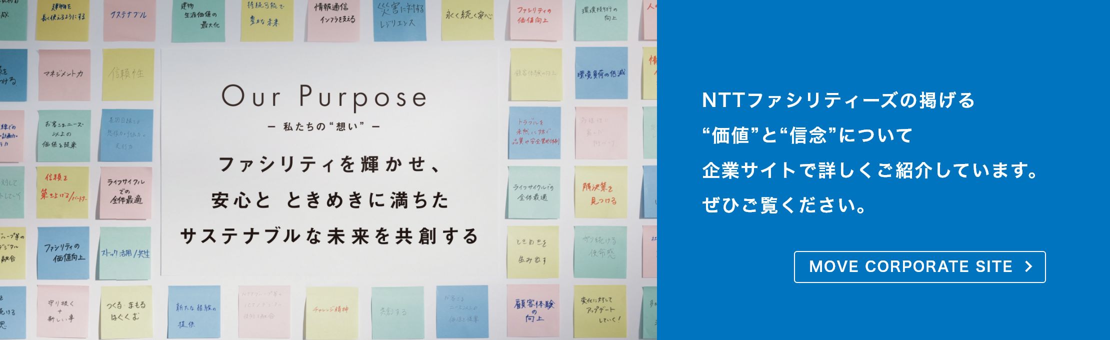 【OUR PURPOSE － 私たちの“想い” －】NTTファシリティーズの掲げる“価値”と“信念”について企業サイトで詳しくご紹介しています。ぜひご覧ください。
