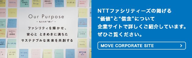 【OUR PURPOSE － 私たちの“想い” －】NTTファシリティーズの掲げる“価値”と“信念”について企業サイトで詳しくご紹介しています。ぜひご覧ください。