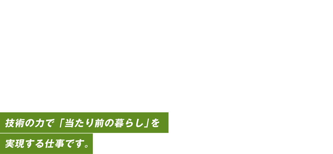 日本経済と暮らしの、中心を守る。技術力で「当たり前の暮らし」を実現する仕事です。