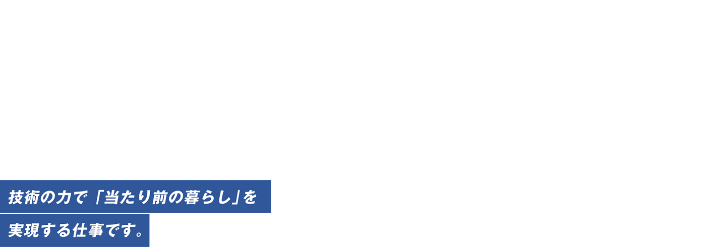 関西・四国・北陸の暮らしに、めっちゃ明るい笑顔を。技術力で「当たり前の暮らし」を実現する仕事です。